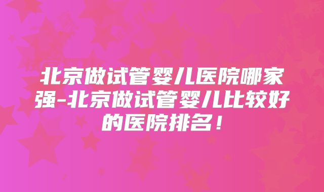 北京做试管婴儿医院哪家强-北京做试管婴儿比较好的医院排名！