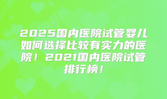 2025国内医院试管婴儿如何选择比较有实力的医院！2021国内医院试管排行榜！