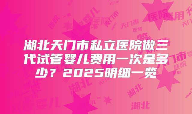 湖北天门市私立医院做三代试管婴儿费用一次是多少？2025明细一览