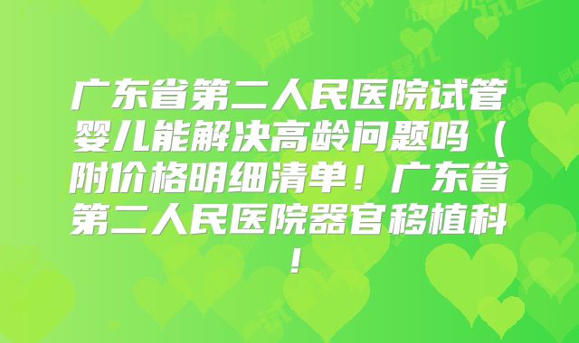 广东省第二人民医院试管婴儿能解决高龄问题吗（附价格明细清单！广东省第二人民医院器官移植科！
