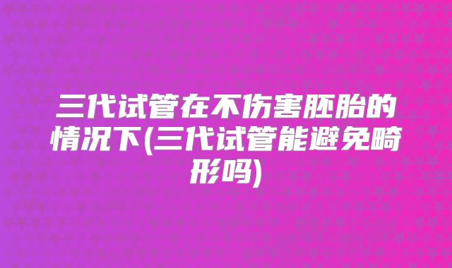 三代试管在不伤害胚胎的情况下(三代试管能避免畸形吗)