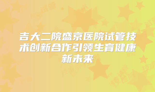 吉大二院盛京医院试管技术创新合作引领生育健康新未来
