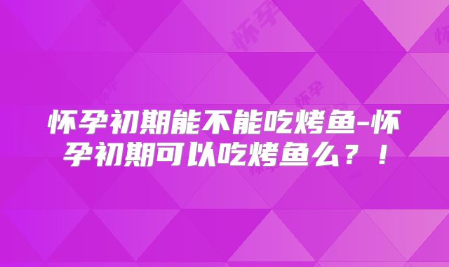 怀孕初期能不能吃烤鱼-怀孕初期可以吃烤鱼么？！