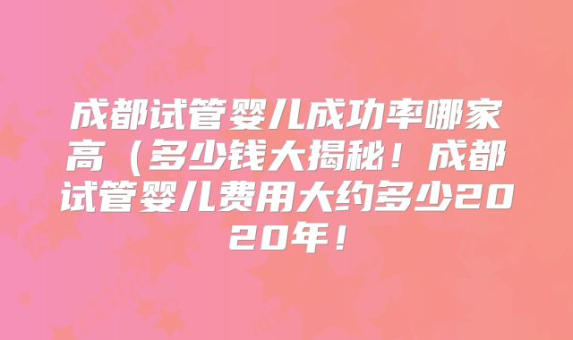 成都试管婴儿成功率哪家高（多少钱大揭秘！成都试管婴儿费用大约多少2020年！