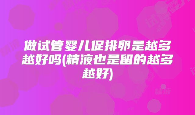 做试管婴儿促排卵是越多越好吗(精液也是留的越多越好)
