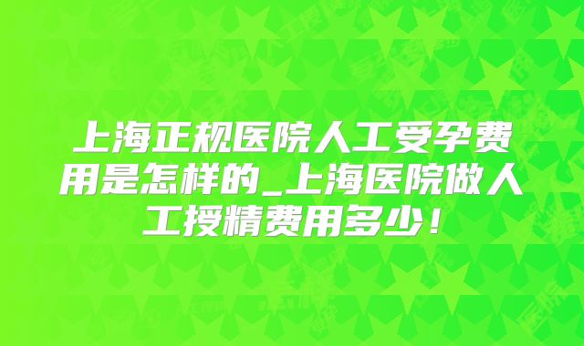 上海正规医院人工受孕费用是怎样的_上海医院做人工授精费用多少！