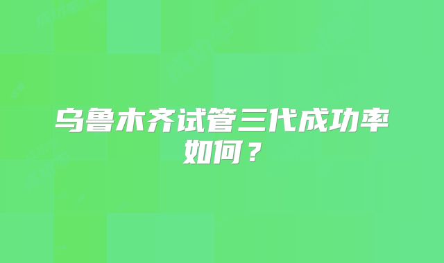 乌鲁木齐试管三代成功率如何？