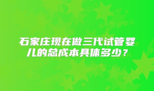 石家庄现在做三代试管婴儿的总成本具体多少?