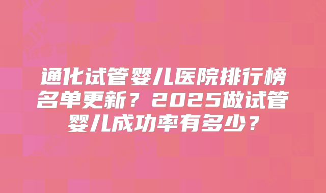 通化试管婴儿医院排行榜名单更新？2025做试管婴儿成功率有多少？