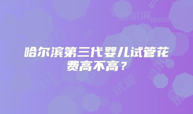 哈尔滨第三代婴儿试管花费高不高?