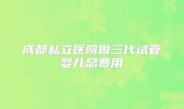 成都私立医院做三代试管婴儿总费用