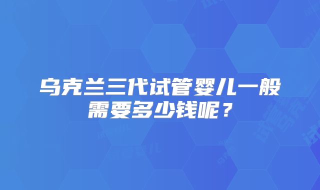 乌克兰三代试管婴儿一般需要多少钱呢？