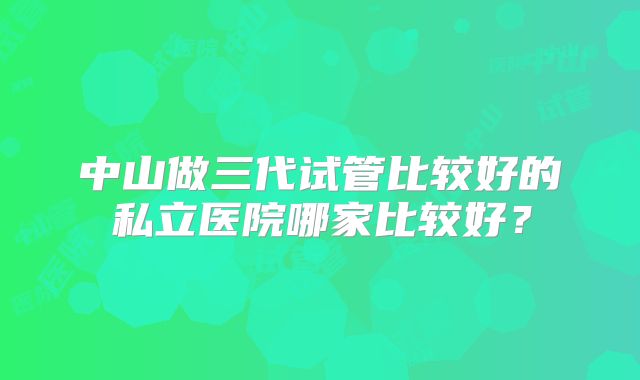 中山做三代试管比较好的私立医院哪家比较好？