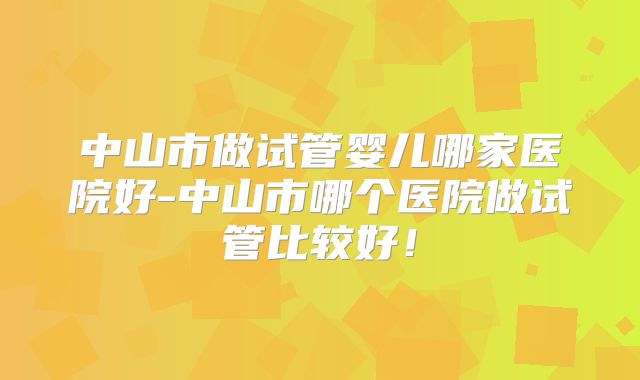 中山市做试管婴儿哪家医院好-中山市哪个医院做试管比较好！