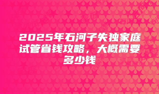2025年石河子失独家庭试管省钱攻略，大概需要多少钱