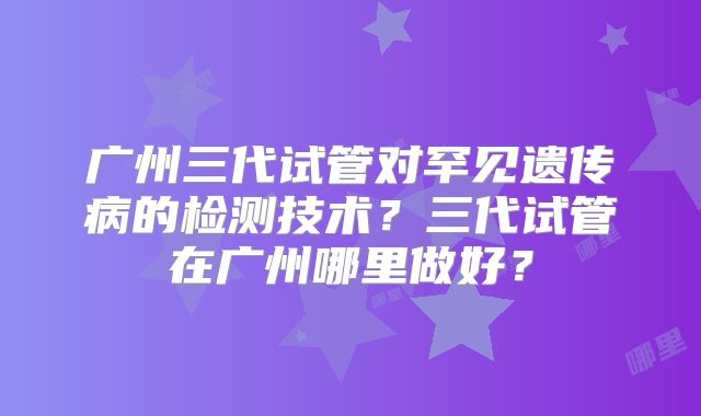 广州三代试管对罕见遗传病的检测技术？三代试管在广州哪里做好？