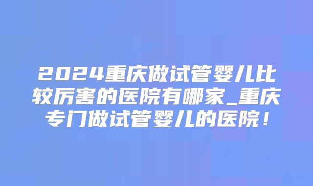 2024重庆做试管婴儿比较厉害的医院有哪家_重庆专门做试管婴儿的医院！