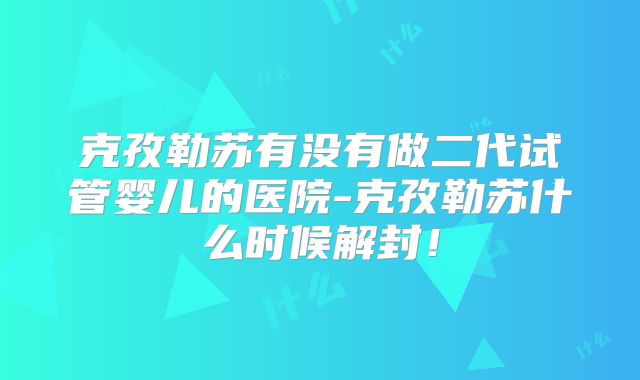 克孜勒苏有没有做二代试管婴儿的医院-克孜勒苏什么时候解封!