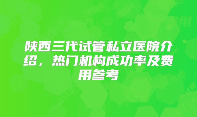 陕西三代试管私立医院介绍，热门机构成功率及费用参考