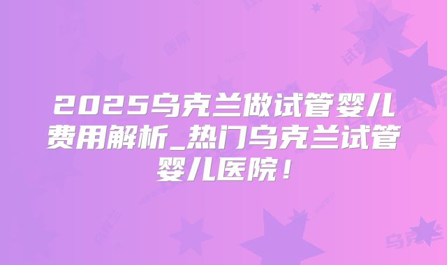 2025乌克兰做试管婴儿费用解析_热门乌克兰试管婴儿医院!