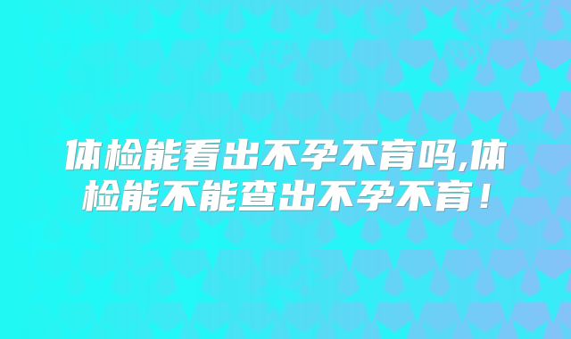 体检能看出不孕不育吗,体检能不能查出不孕不育!