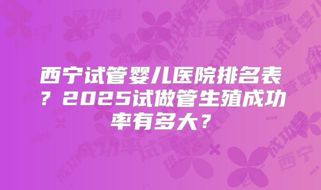 西宁试管婴儿医院排名表？2025试做管生殖成功率有多大？