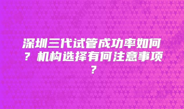 深圳三代试管成功率如何？机构选择有何注意事项？