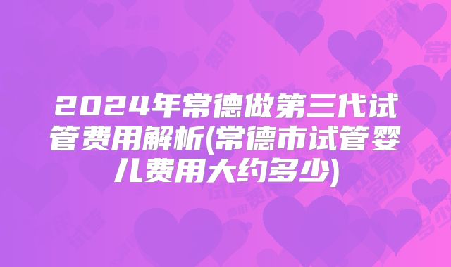 2024年常德做第三代试管费用解析(常德市试管婴儿费用大约多少)