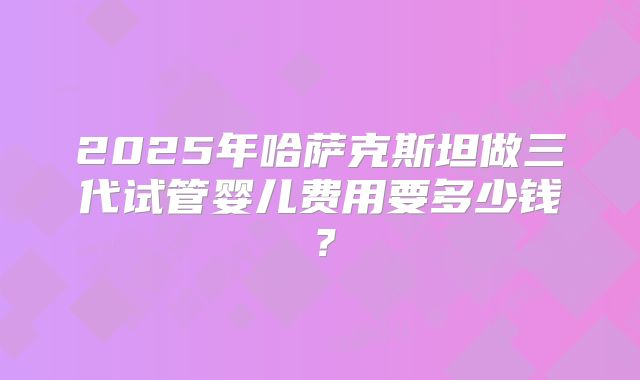2025年哈萨克斯坦做三代试管婴儿费用要多少钱?