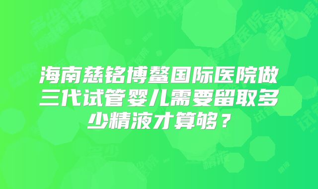 海南慈铭博鳌国际医院做三代试管婴儿需要留取多少精液才算够？
