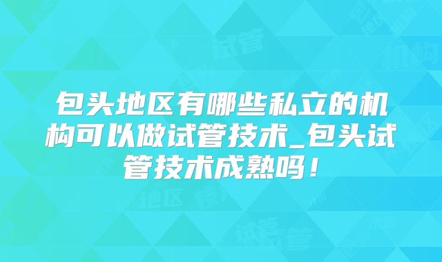 包头地区有哪些私立的机构可以做试管技术_包头试管技术成熟吗！