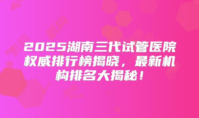 2025湖南三代试管医院权威排行榜揭晓，最新机构排名大揭秘！