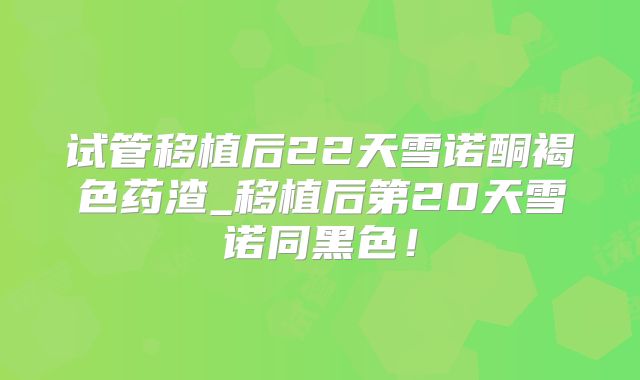 试管移植后22天雪诺酮褐色药渣_移植后第20天雪诺同黑色！