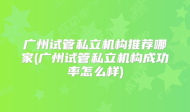 广州试管私立机构推荐哪家(广州试管私立机构成功率怎么样)