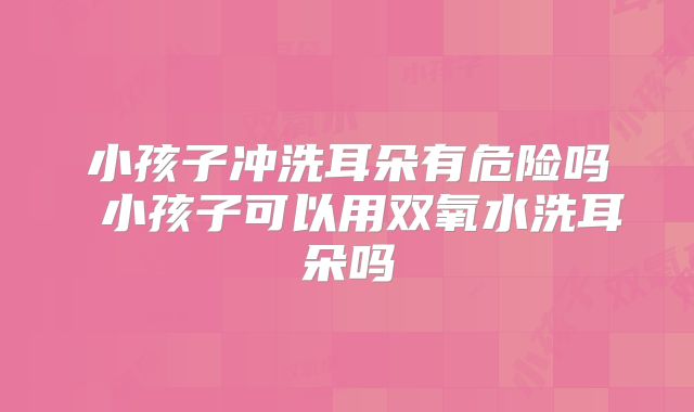 小孩子冲洗耳朵有危险吗 小孩子可以用双氧水洗耳朵吗