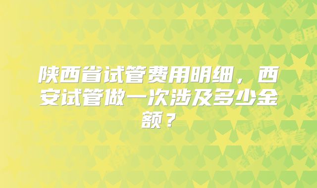 陕西省试管费用明细,西安试管做一次涉及多少金额?