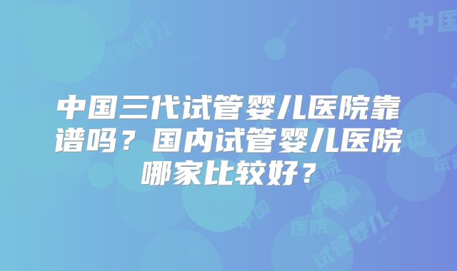 中国三代试管婴儿医院靠谱吗?国内试管婴儿医院哪家比较好?