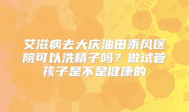 艾滋病去大庆油田乘风医院可以洗精子吗?做试管孩子是不是健康的