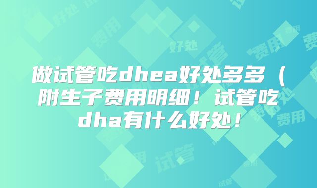 做试管吃dhea好处多多（附生子费用明细！试管吃dha有什么好处！