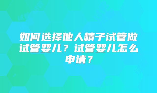 如何选择他人精子试管做试管婴儿？试管婴儿怎么申请？