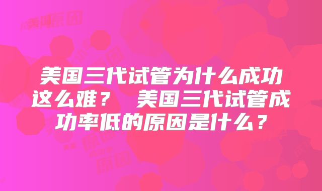 美国三代试管为什么成功这么难? 美国三代试管成功率低的原因是什么?