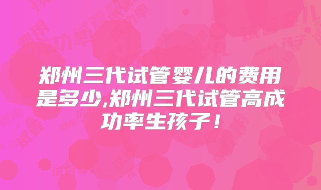郑州三代试管婴儿的费用是多少,郑州三代试管高成功率生孩子！