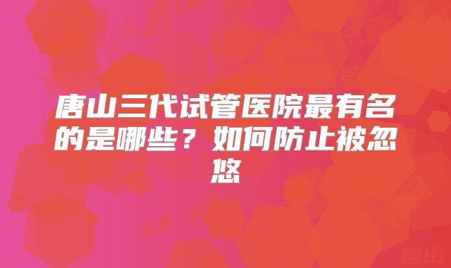 唐山三代试管医院最有名的是哪些?如何防止被忽悠