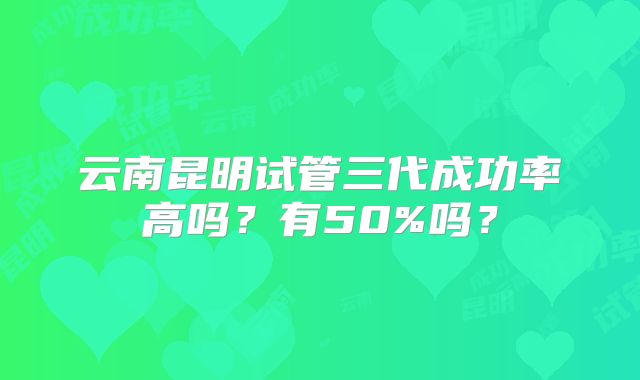 云南昆明试管三代成功率高吗？有50%吗？