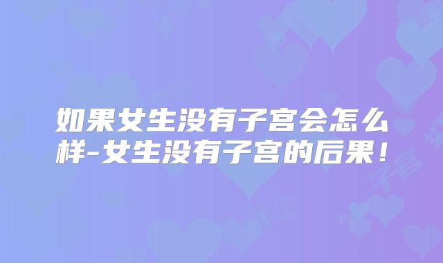 如果女生没有子宫会怎么样-女生没有子宫的后果！