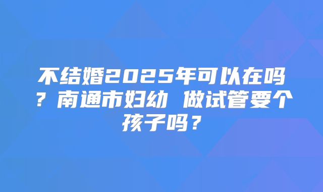 不结婚2025年可以在吗？南通市妇幼 做试管要个孩子吗？
