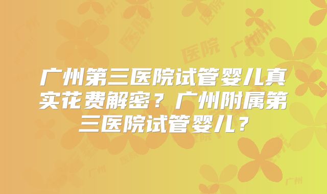 广州第三医院试管婴儿真实花费解密？广州附属第三医院试管婴儿？