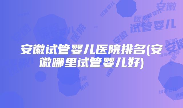 安徽试管婴儿医院排名(安徽哪里试管婴儿好)