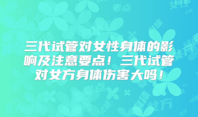 三代试管对女性身体的影响及注意要点!三代试管对女方身体伤害大吗!