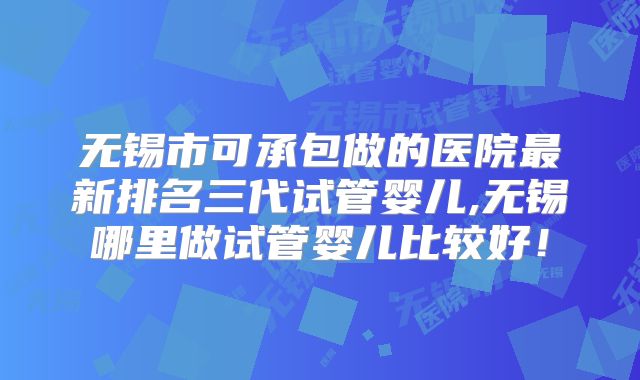 无锡市可承包做的医院最新排名三代试管婴儿,无锡哪里做试管婴儿比较好！